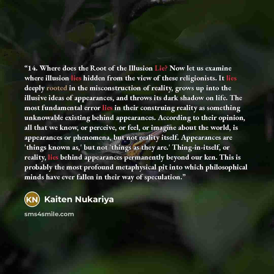 “14. Where does the Root of the Illusion Lie? Now let us examine where illusion lies hidden from the view of these religionists. It lies deeply rooted in the misconstruction of reality, grows up into the illusive ideas of appearances, and throws its dark shadow on life. The most fundamental error…” quote by Kaiten Nukariya