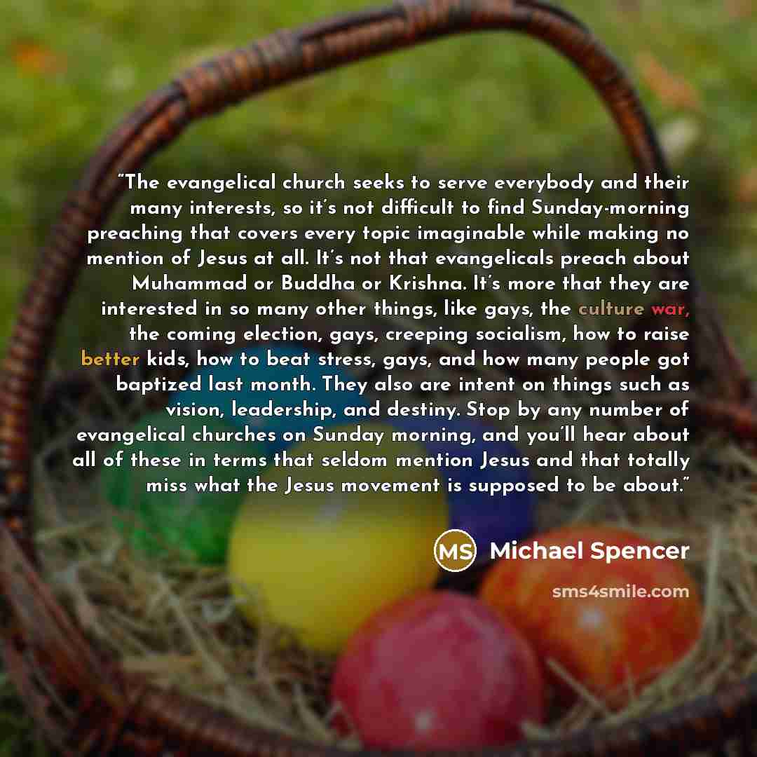 “The evangelical church seeks to serve everybody and their many interests, so it’s not difficult to find Sunday-morning preaching that covers every topic imaginable while making no mention of Jesus at all. It’s not that evangelicals preach about Muhammad or Buddha or Krishna. It’s more that they…” quote by Michael Spencer