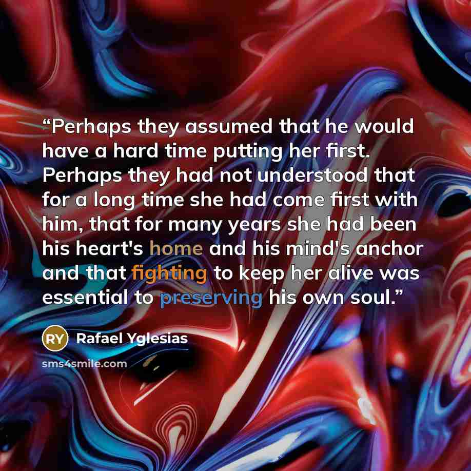 “Perhaps they assumed that he would have a hard time putting her first. Perhaps they had not understood that for a long time she had come first with him, that for many years she had been his heart's home and his mind's anchor and that fighting to keep her alive was essential to preserving his own…” quote by Rafael Yglesias