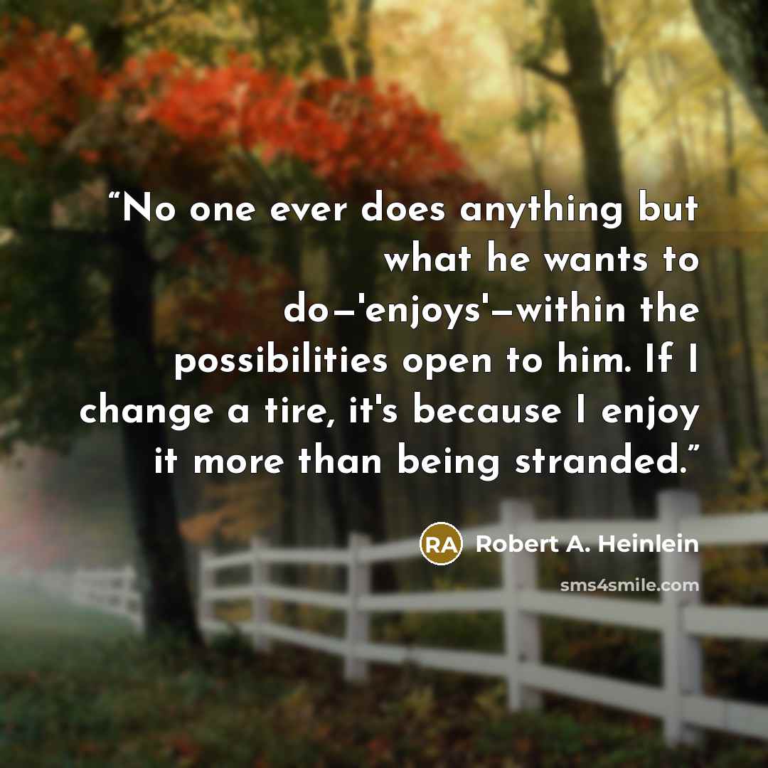 “No one ever does anything but what he wants to do—'enjoys'—within the possibilities open to him. If I change a tire, it's because I enjoy it more than being stranded.” quote by Robert A. Heinlein