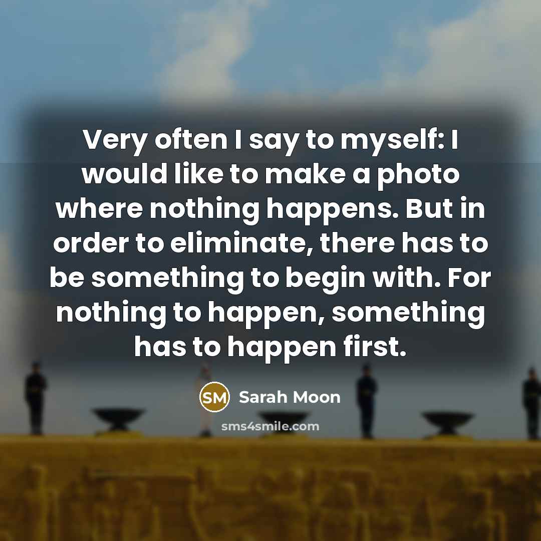“Very often I say to myself: I would like to make a photo where nothing happens. But in order to eliminate, there has to be something to begin with. For nothing to happen, something has to happen first.” quote by Sarah Moon