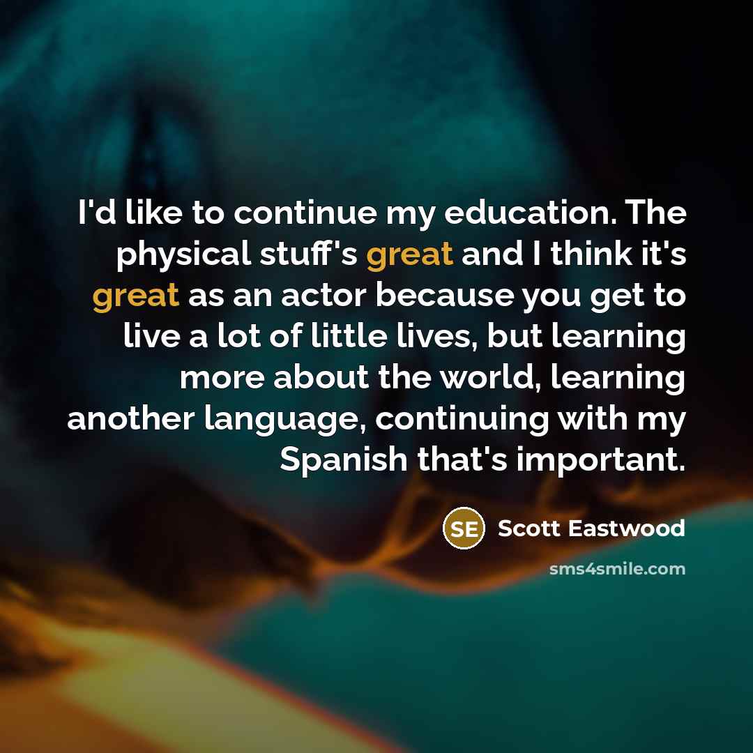 “I'd like to continue my education. The physical stuff's great and I think it's great as an actor because you get to live a lot of little lives, but learning more about the world, learning another language, continuing with my Spanish that's important.” quote by Scott Eastwood