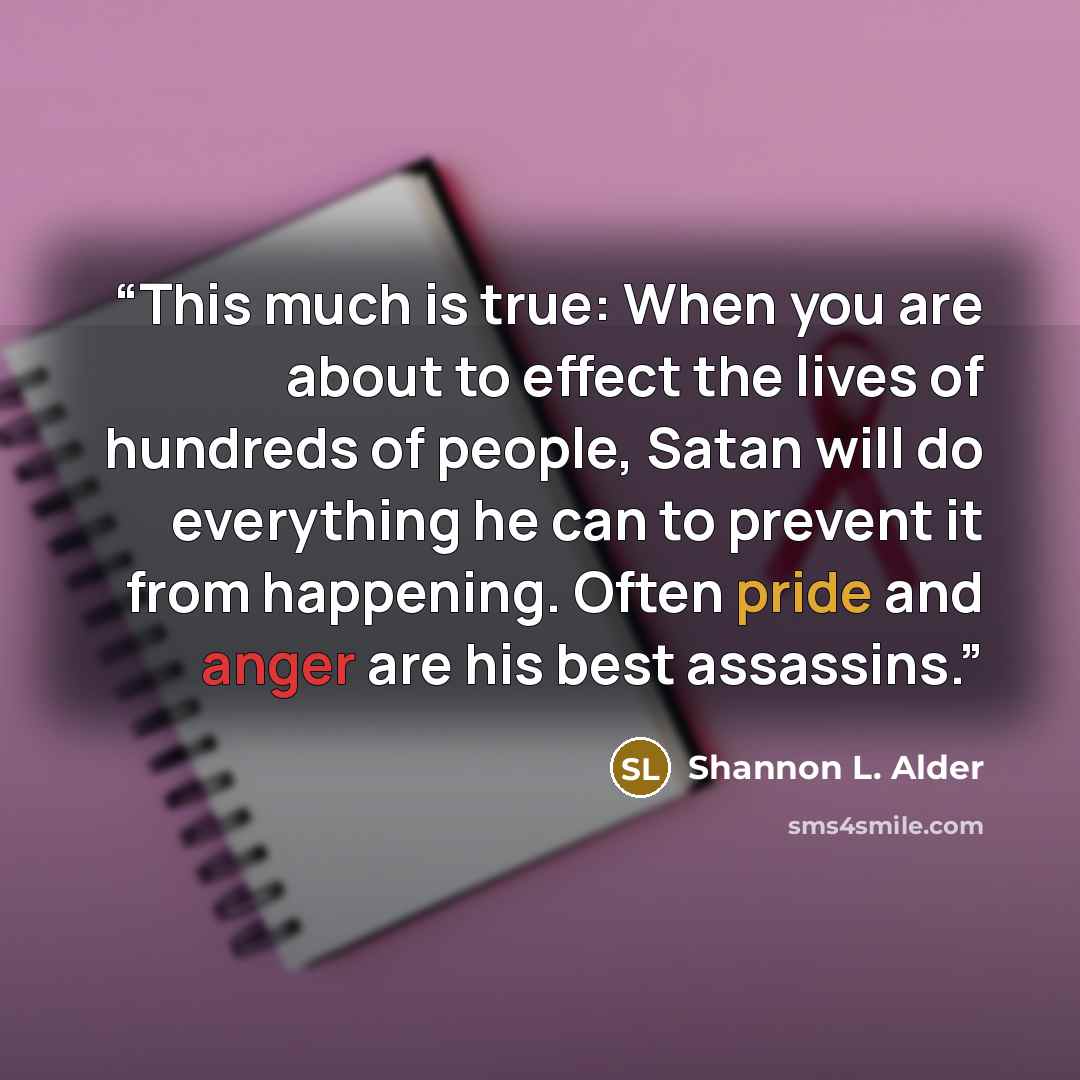 “This much is true: When you are about to effect the lives of hundreds of people, Satan will do everything he can to prevent it from happening. Often pride and anger are his best assassins.” quote by Shannon L. Alder