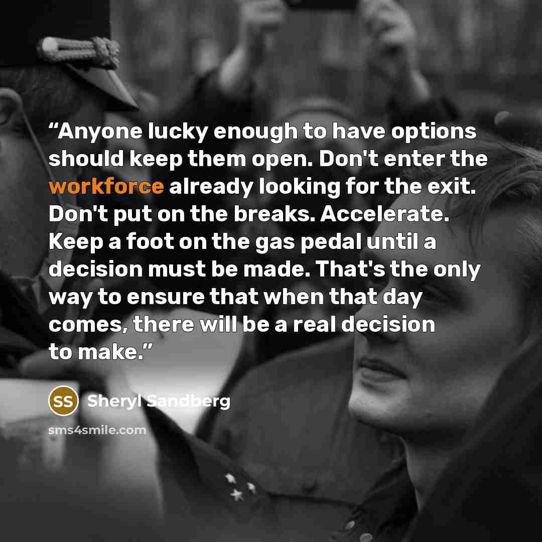 “Anyone lucky enough to have options should keep them open. Don't enter the workforce already looking for the exit. Don't put on the breaks. Accelerate. Keep a foot on the gas pedal until a decision must be made. That's the only way to ensure that when that day comes, there will be a real decision…” quote by Sheryl Sandberg