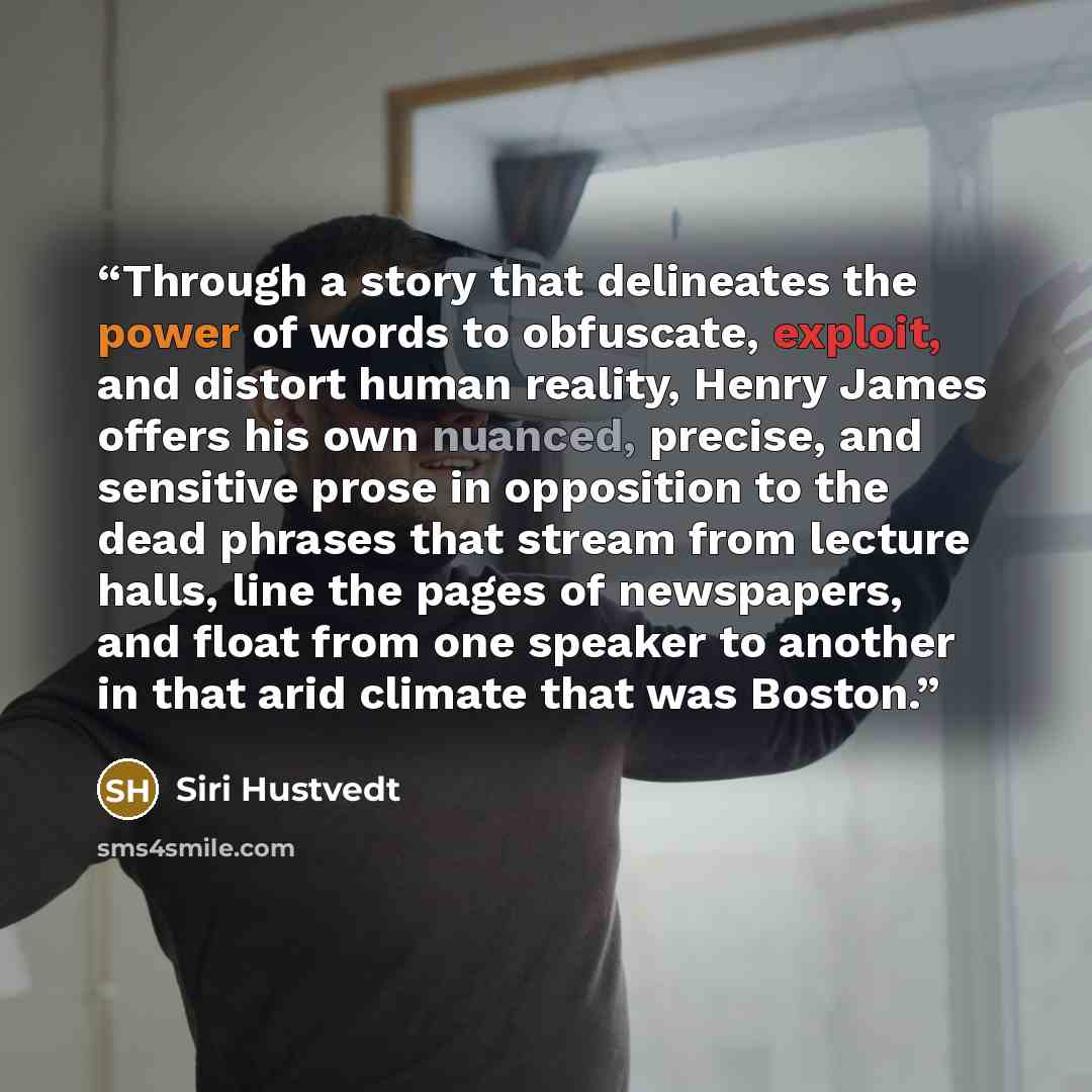 “Through a story that delineates the power of words to obfuscate, exploit, and distort human reality, Henry James offers his own nuanced, precise, and sensitive prose in opposition to the dead phrases that stream from lecture halls, line the pages of newspapers, and float from one speaker to…” quote by Siri Hustvedt