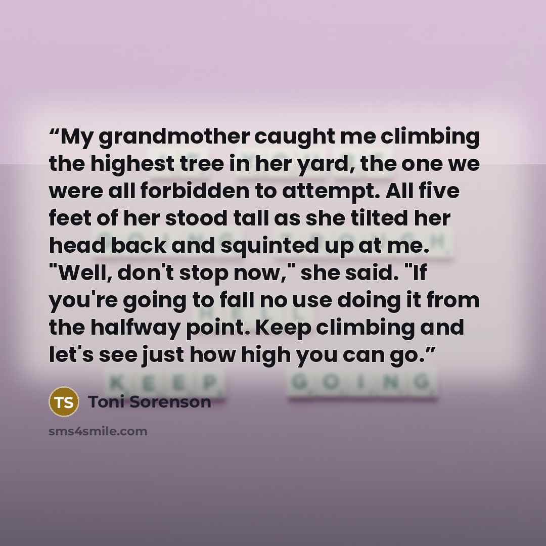 “My grandmother caught me climbing the highest tree in her yard, the one we were all forbidden to attempt. All five feet of her stood tall as she tilted her head back and squinted up at me. "Well, don't stop now," she said. "If you're going to fall no use doing it from the halfway point. Keep…” quote by Toni Sorenson