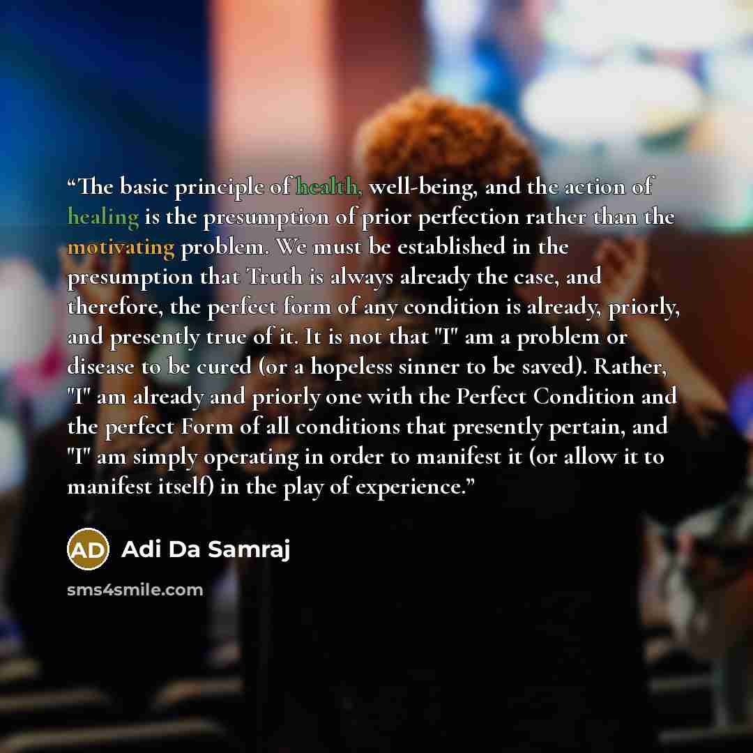 “The basic principle of health, well-being, and the action of healing is the presumption of prior perfection rather than the motivating problem. We must be established in the presumption that Truth is always already the case, and therefore, the perfect form of any condition is already, priorly, and…” quote by Adi Da Samraj