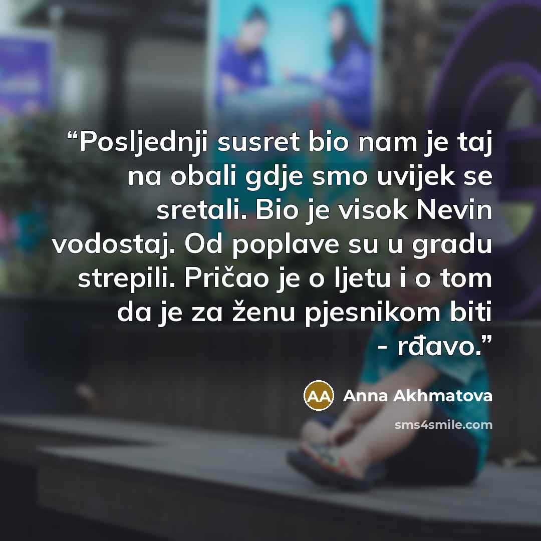 “Posljednji susret bio nam je taj na obali gdje smo uvijek se sretali. Bio je visok Nevin vodostaj. Od poplave su u gradu strepili. Pričao je o ljetu i o tom da je za ženu pjesnikom biti - rđavo.” quote by Anna Akhmatova