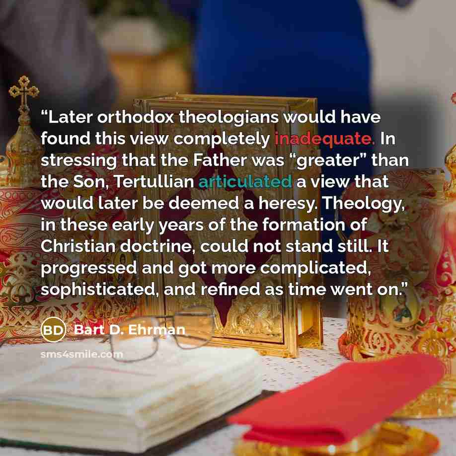 “Later orthodox theologians would have found this view completely inadequate. In stressing that the Father was “greater” than the Son, Tertullian articulated a view that would later be deemed a heresy. Theology, in these early years of the formation of Christian doctrine, could not stand still. It…” quote by Bart D. Ehrman