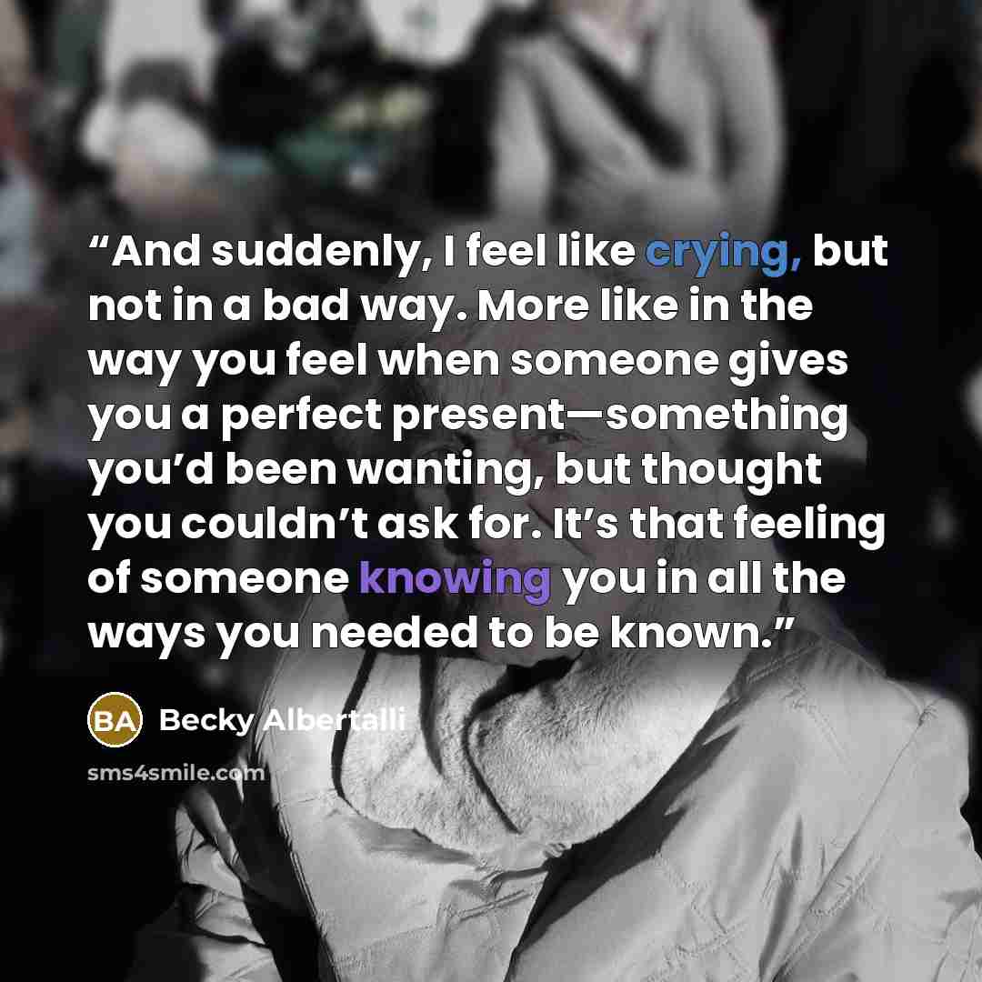 “And suddenly, I feel like crying, but not in a bad way. More like in the way you feel when someone gives you a perfect present—something you’d been wanting, but thought you couldn’t ask for. It’s that feeling of someone knowing you in all the ways you needed to be known.” quote by Becky Albertalli