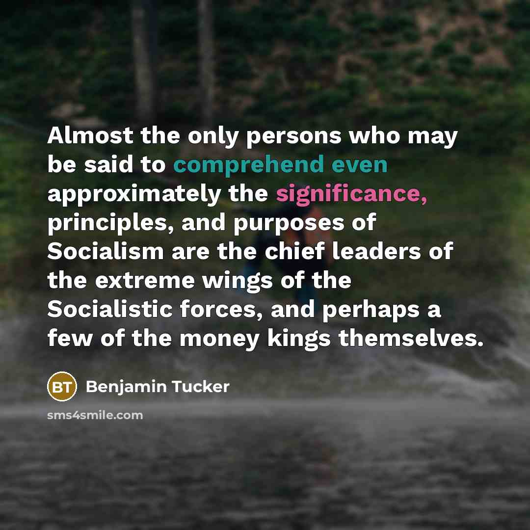 “Almost the only persons who may be said to comprehend even approximately the significance, principles, and purposes of Socialism are the chief leaders of the extreme wings of the Socialistic forces, and perhaps a few of the money kings themselves.” quote by Benjamin Tucker