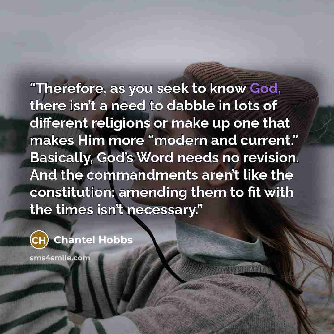 “Therefore, as you seek to know God, there isn’t a need to dabble in lots of different religions or make up one that makes Him more “modern and current.” Basically, God’s Word needs no revision. And the commandments aren’t like the constitution: amending them to fit with the times isn’t necessary.” quote by Chantel Hobbs