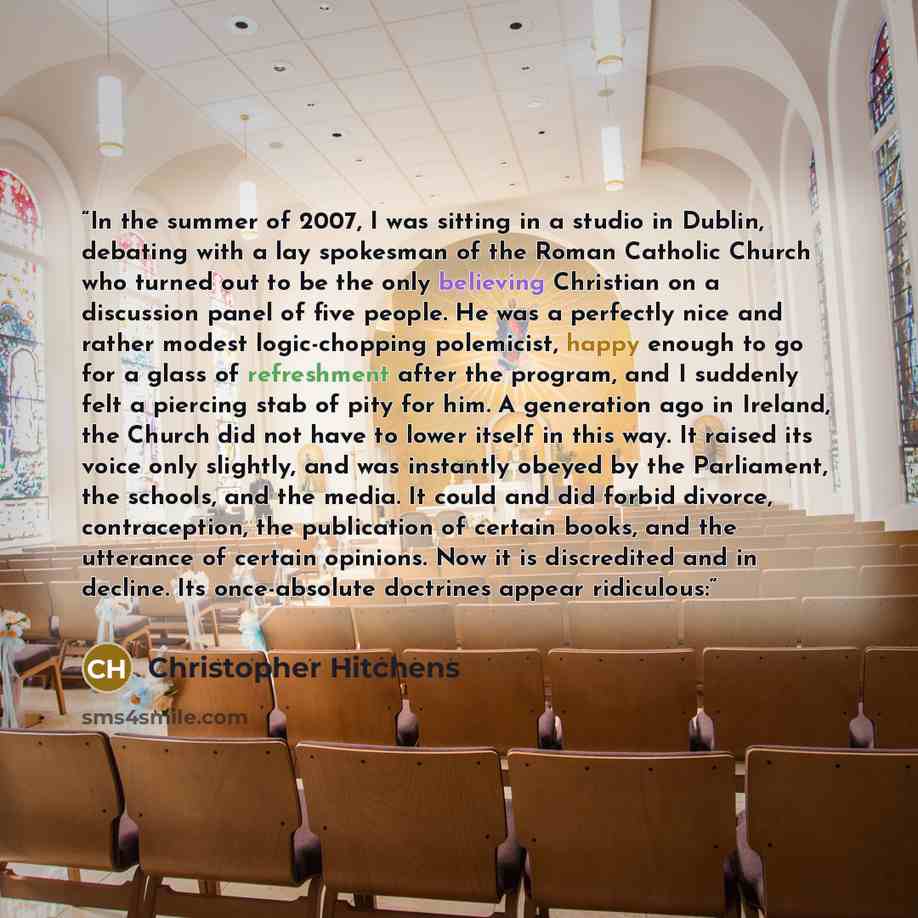 “In the summer of 2007, I was sitting in a studio in Dublin, debating with a lay spokesman of the Roman Catholic Church who turned out to be the only believing Christian on a discussion panel of five people. He was a perfectly nice and rather modest logic-chopping polemicist, happy enough to go for…” quote by Christopher Hitchens