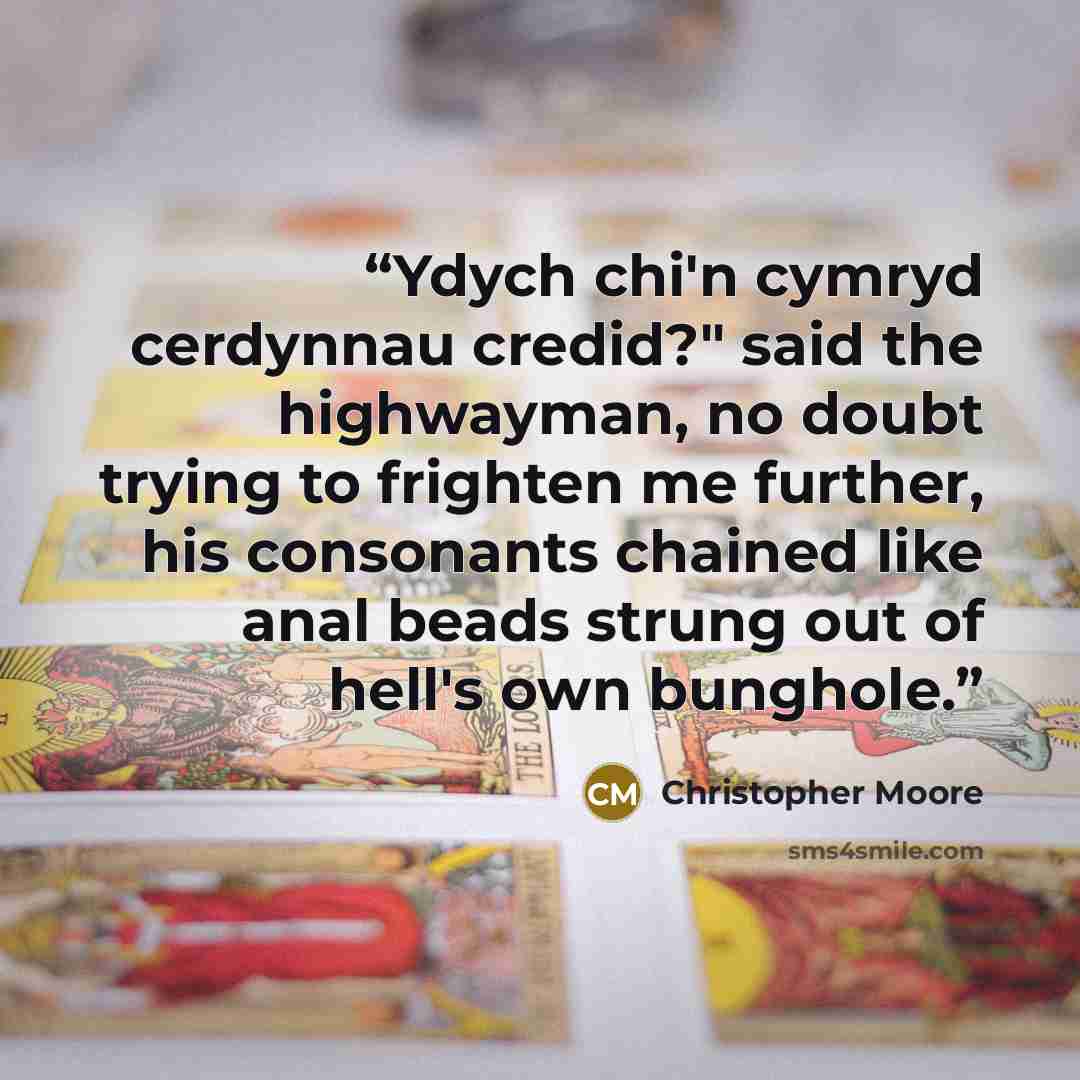 “Ydych chi'n cymryd cerdynnau credid?" said the highwayman, no doubt trying to frighten me further, his consonants chained like anal beads strung out of hell's own bunghole.” quote by Christopher Moore
