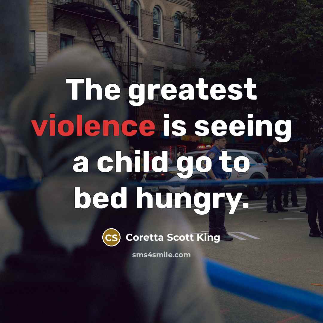 “The greatest violence is seeing a child go to bed…” quote by Coretta Scott King