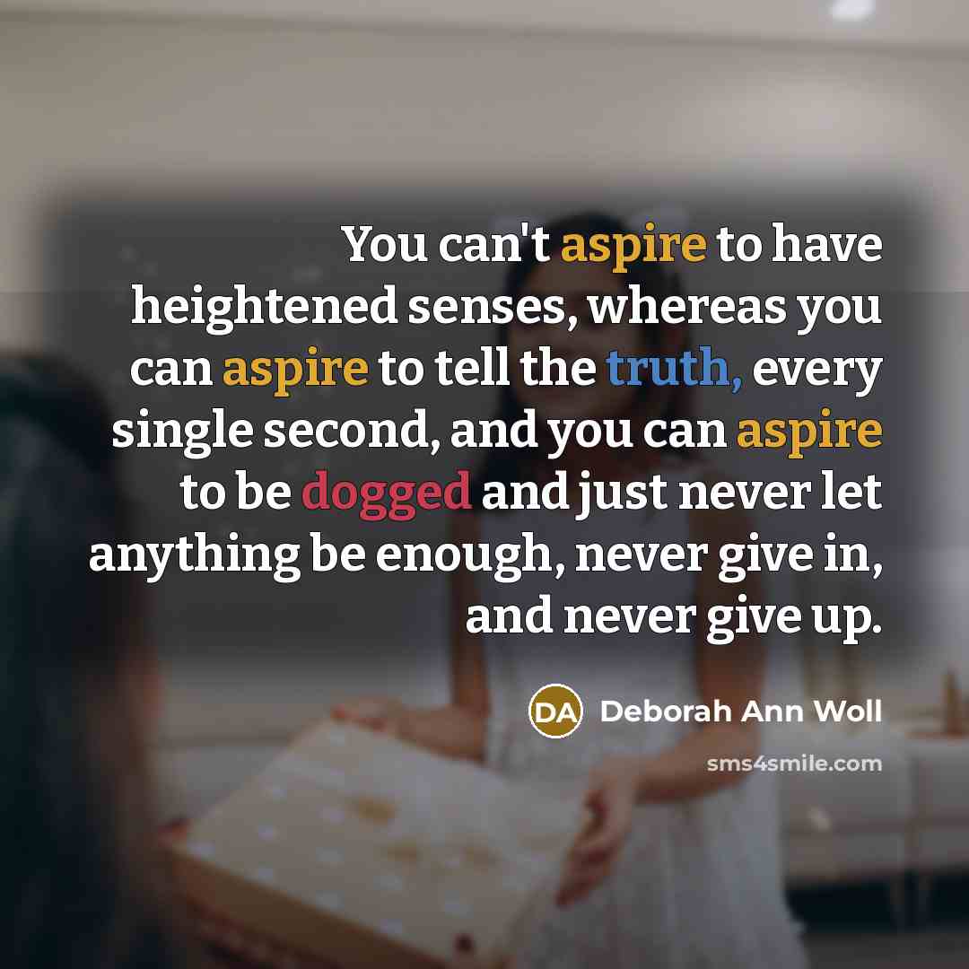 “You can't aspire to have heightened senses, whereas you can aspire to tell the truth, every single second, and you can aspire to be dogged and just never let anything be enough, never give in, and never give up.” quote by Deborah Ann Woll
