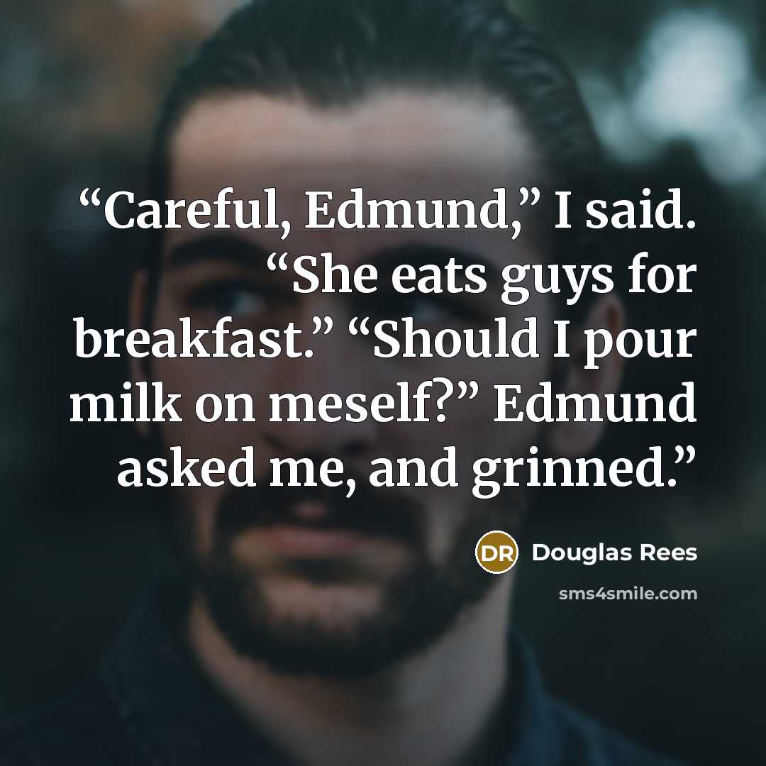 “Careful, Edmund,” I said. “She eats guys for breakfast.” “Should I pour milk on meself?” Edmund asked me, and grinned.” quote by Douglas Rees