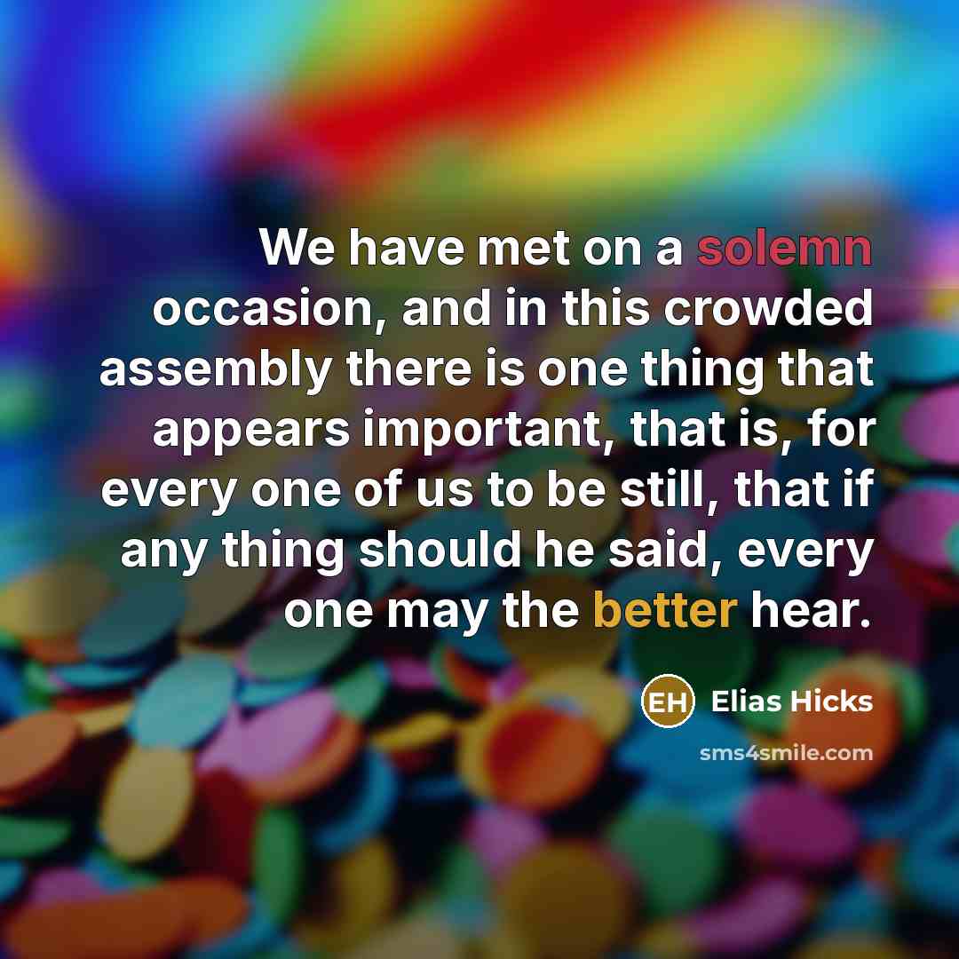 “We have met on a solemn occasion, and in this crowded assembly there is one thing that appears important, that is, for every one of us to be still, that if any thing should he said, every one may the better hear.” quote by Elias Hicks