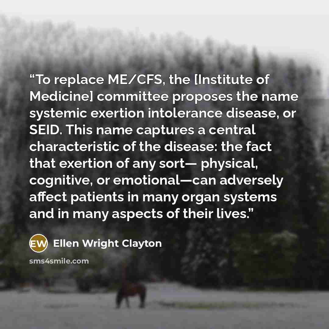 “To replace ME/CFS, the [Institute of Medicine] committee proposes the name systemic exertion intolerance disease, or SEID. This name captures a central characteristic of the disease: the fact that exertion of any sort— physical, cognitive, or emotional—can adversely affect patients in many organ…” quote by Ellen Wright Clayton