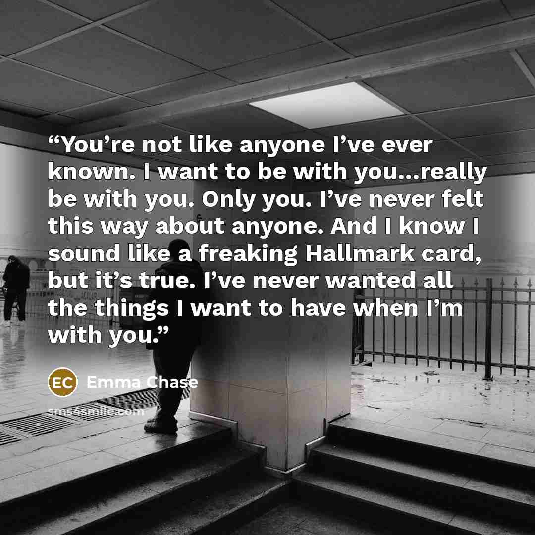 “You’re not like anyone I’ve ever known. I want to be with you…really be with you. Only you. I’ve never felt this way about anyone. And I know I sound like a freaking Hallmark card, but it’s true. I’ve never wanted all the things I want to have when I’m with you.” quote by Emma Chase
