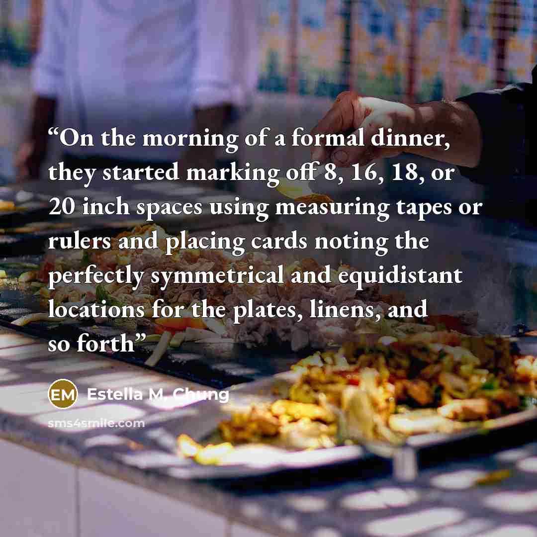 “On the morning of a formal dinner, they started marking off 8, 16, 18, or 20 inch spaces using measuring tapes or rulers and placing cards noting the perfectly symmetrical and equidistant locations for the plates, linens, and so forth” quote by Estella M. Chung