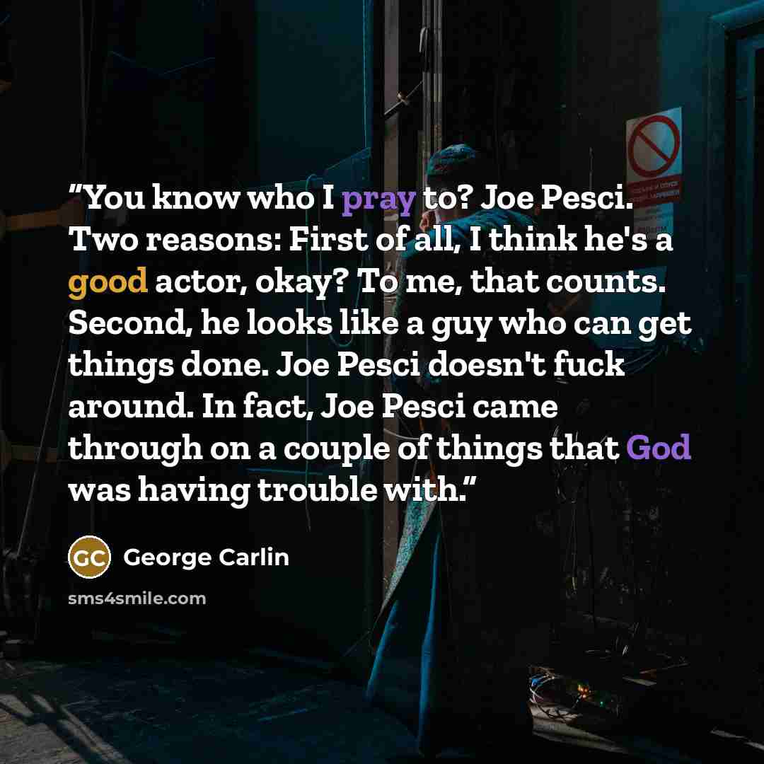 “You know who I pray to? Joe Pesci. Two reasons: First of all, I think he's a good actor, okay? To me, that counts. Second, he looks like a guy who can get things done. Joe Pesci doesn't fuck around. In fact, Joe Pesci came through on a couple of things that God was having trouble with.” quote by George Carlin