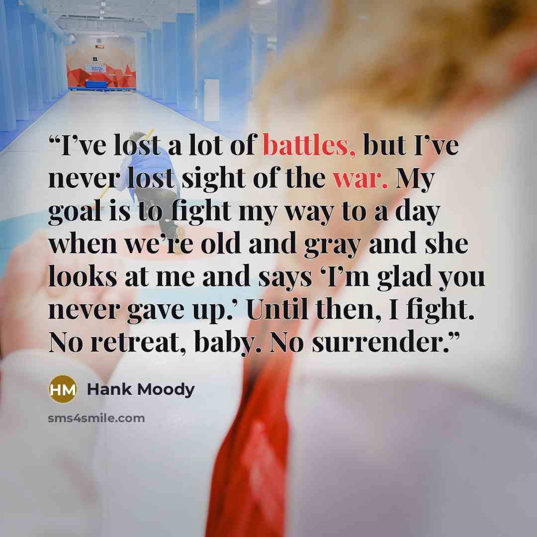 “I’ve lost a lot of battles, but I’ve never lost sight of the war. My goal is to fight my way to a day when we’re old and gray and she looks at me and says ‘I’m glad you never gave up.’ Until then, I fight. No retreat, baby. No surrender.” quote by Hank Moody