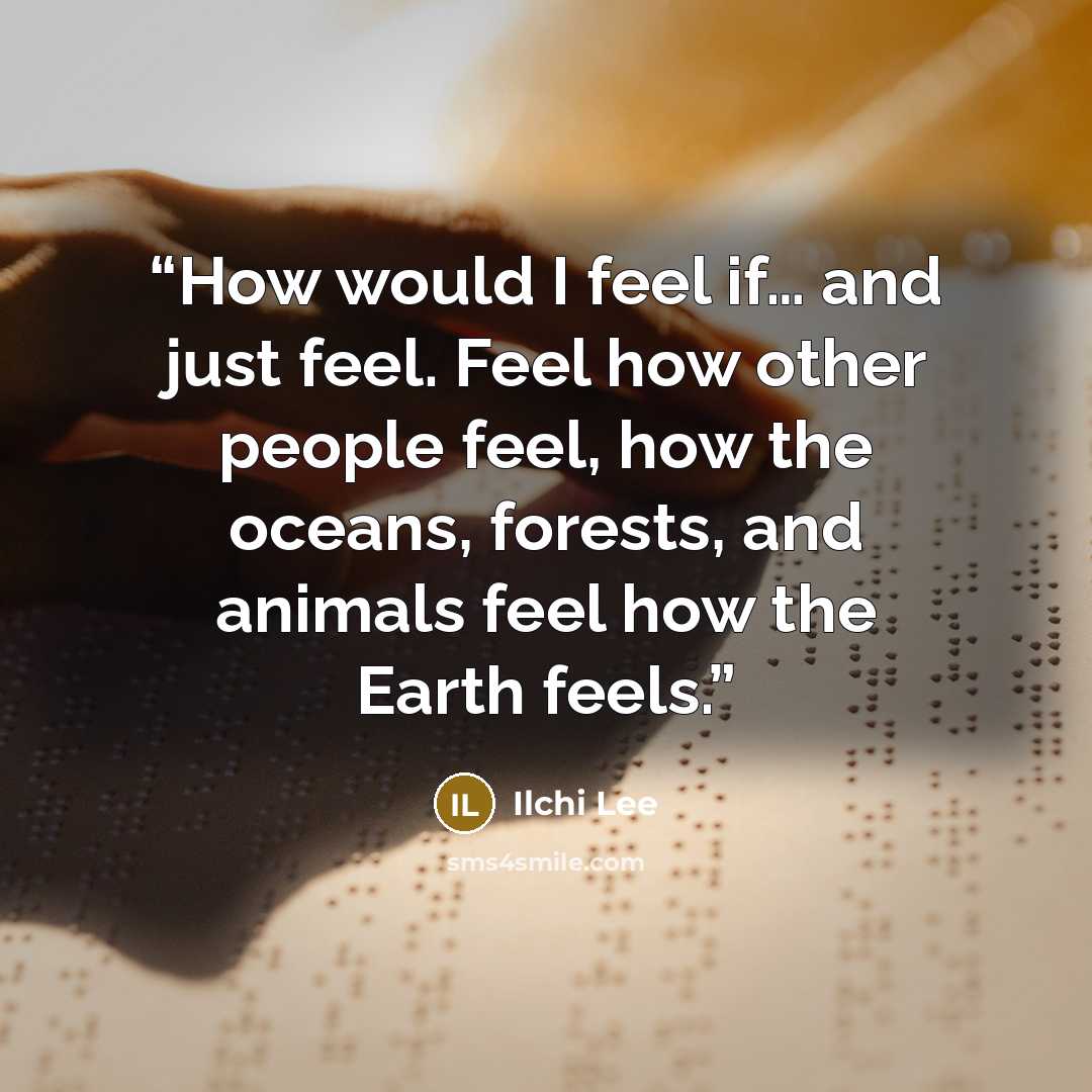 “How would I feel if… and just feel. Feel how other people feel, how the oceans, forests, and animals feel how the Earth feels.” quote by Ilchi Lee