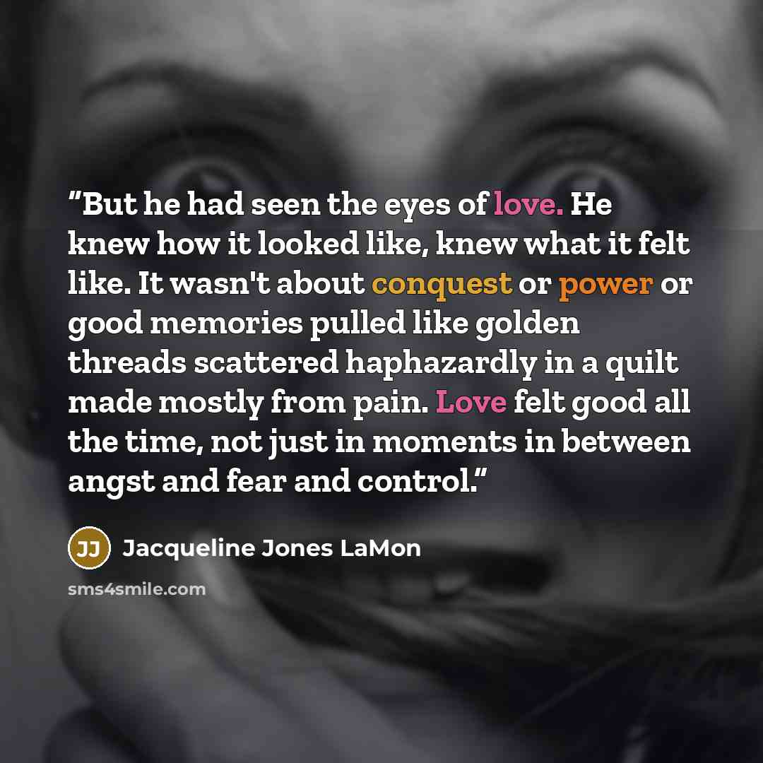 “But he had seen the eyes of love. He knew how it looked like, knew what it felt like. It wasn't about conquest or power or good memories pulled like golden threads scattered haphazardly in a quilt made mostly from pain. Love felt good all the time, not just in moments in between angst and fear and…” quote by Jacqueline Jones LaMon