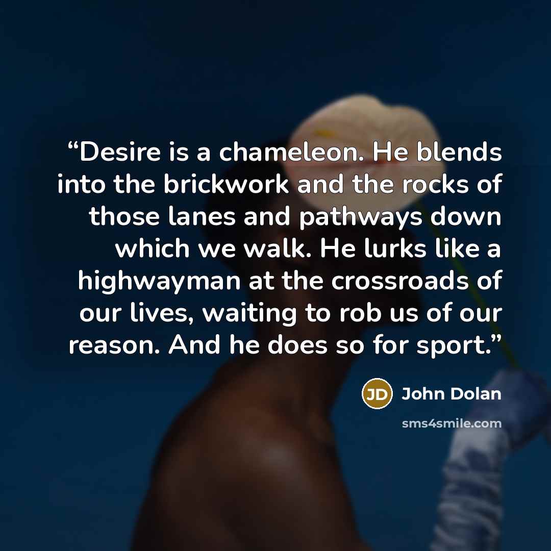 “Desire is a chameleon. He blends into the brickwork and the rocks of those lanes and pathways down which we walk. He lurks like a highwayman at the crossroads of our lives, waiting to rob us of our reason. And he does so for sport.” quote by John Dolan