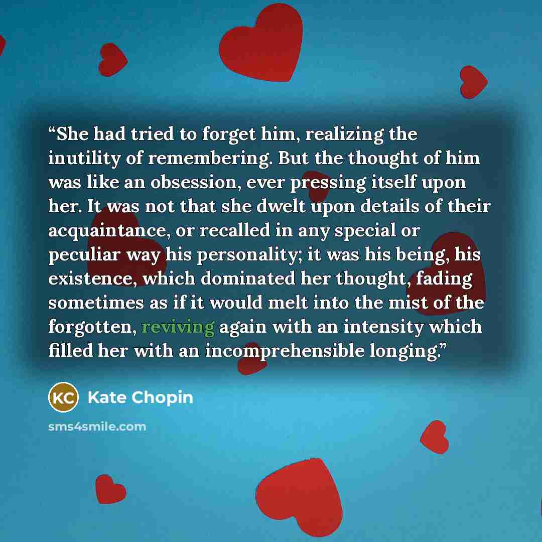 “She had tried to forget him, realizing the inutility of remembering. But the thought of him was like an obsession, ever pressing itself upon her. It was not that she dwelt upon details of their acquaintance, or recalled in any special or peculiar way his personality; it was his being, his…” quote by Kate Chopin