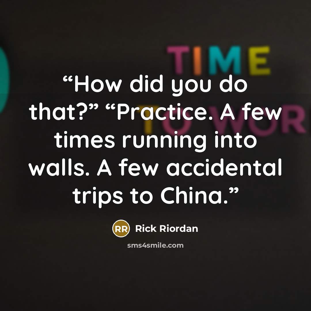 “How did you do that?” “Practice. A few times running into walls. A few accidental trips to China.” quote by Rick Riordan