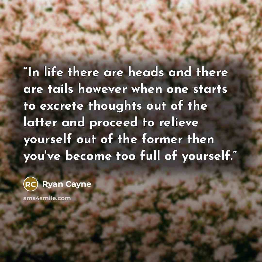 “In life there are heads and there are tails however when one starts to excrete thoughts out of the latter and proceed to relieve yourself out of the former then you've become too full of yourself.” quote by Ryan Cayne
