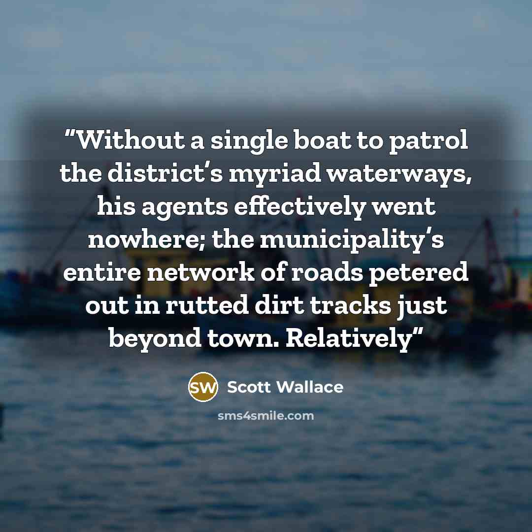 “Without a single boat to patrol the district’s myriad waterways, his agents effectively went nowhere; the municipality’s entire network of roads petered out in rutted dirt tracks just beyond town. Relatively” quote by Scott Wallace