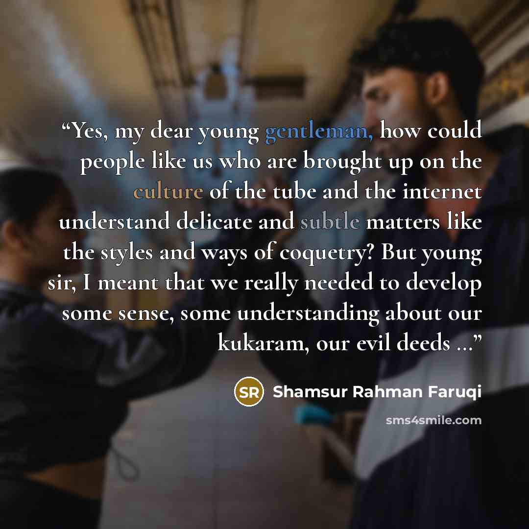 “Yes, my dear young gentleman, how could people like us who are brought up on the culture of the tube and the internet understand delicate and subtle matters like the styles and ways of coquetry? But young sir, I meant that we really needed to develop some sense, some understanding about our…” quote by Shamsur Rahman Faruqi