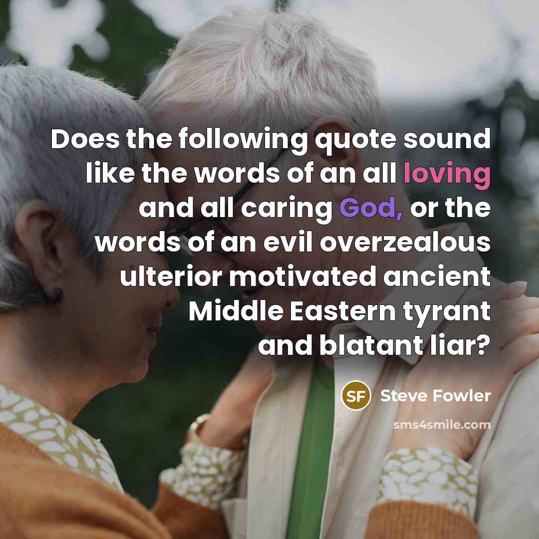 “Does the following quote sound like the words of an all loving and all caring God, or the words of an evil overzealous ulterior motivated ancient Middle Eastern tyrant and blatant liar?” quote by Steve Fowler