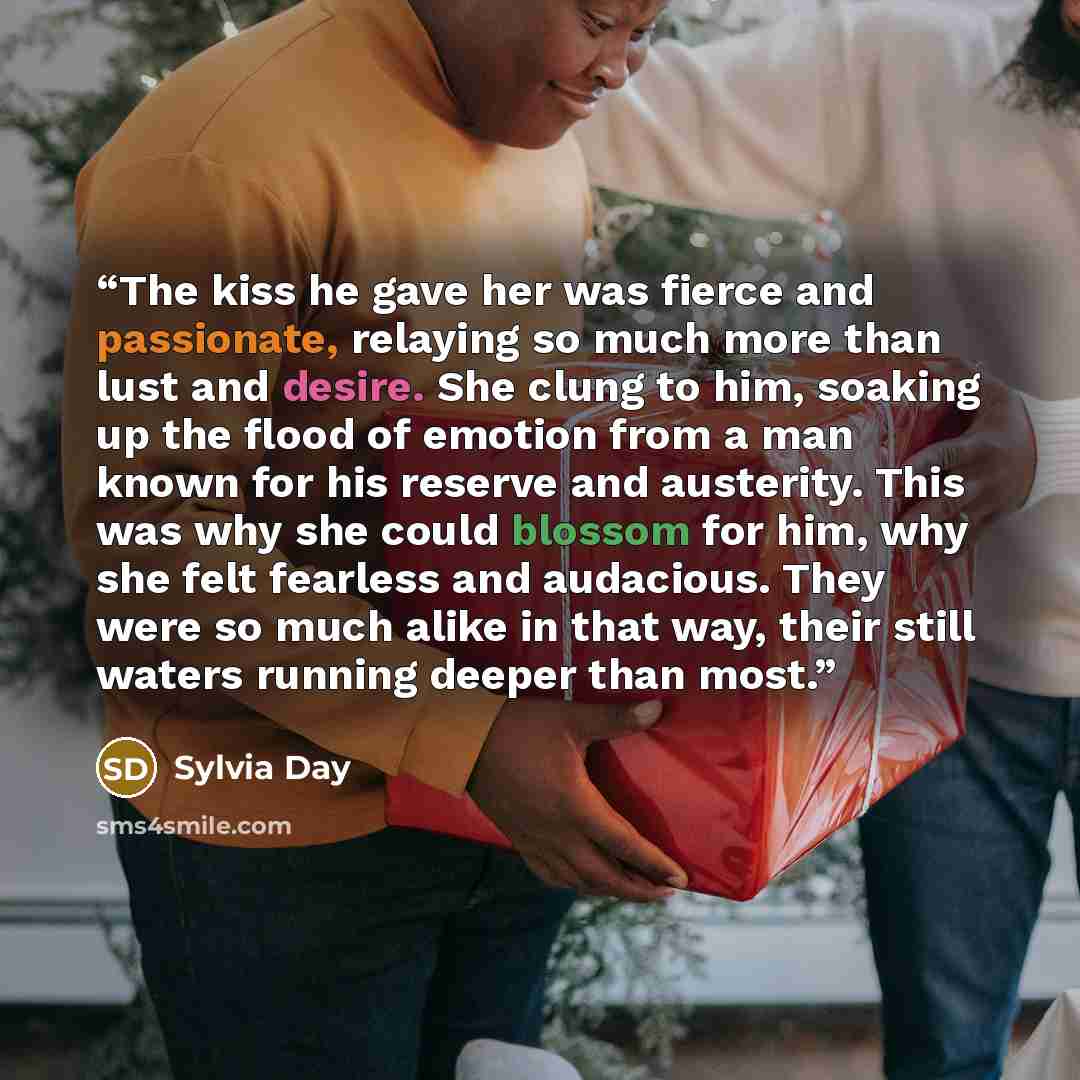 “The kiss he gave her was fierce and passionate, relaying so much more than lust and desire. She clung to him, soaking up the flood of emotion from a man known for his reserve and austerity. This was why she could blossom for him, why she felt fearless and audacious. They were so much alike in that…” quote by Sylvia Day