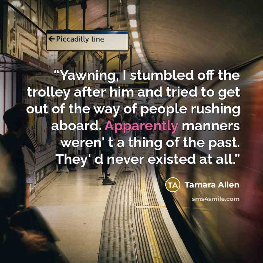 “Yawning, I stumbled off the trolley after him and tried to get out of the way of people rushing aboard. Apparently manners weren' t a thing of the past. They' d never existed at all.” quote by Tamara Allen