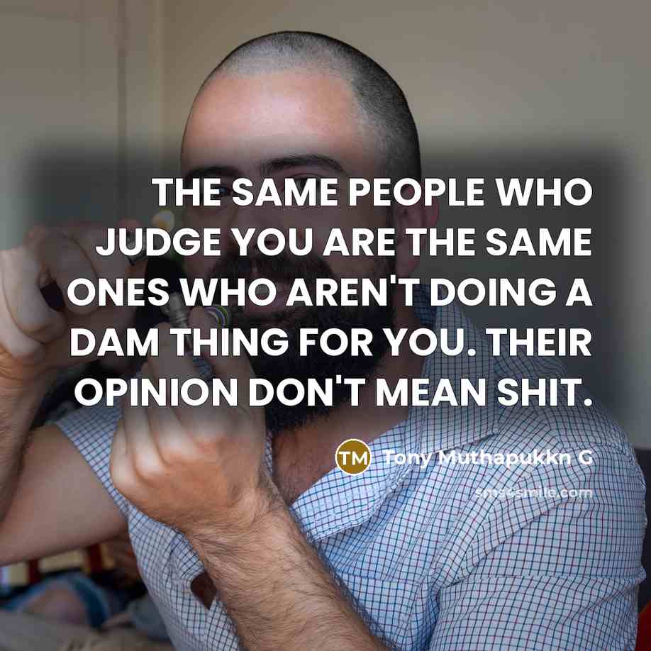 “THE SAME PEOPLE WHO JUDGE YOU ARE THE SAME ONES WHO AREN'T DOING A DAM THING FOR YOU. THEIR OPINION DON'T MEAN SHIT.” quote by Tony Muthapukkn G