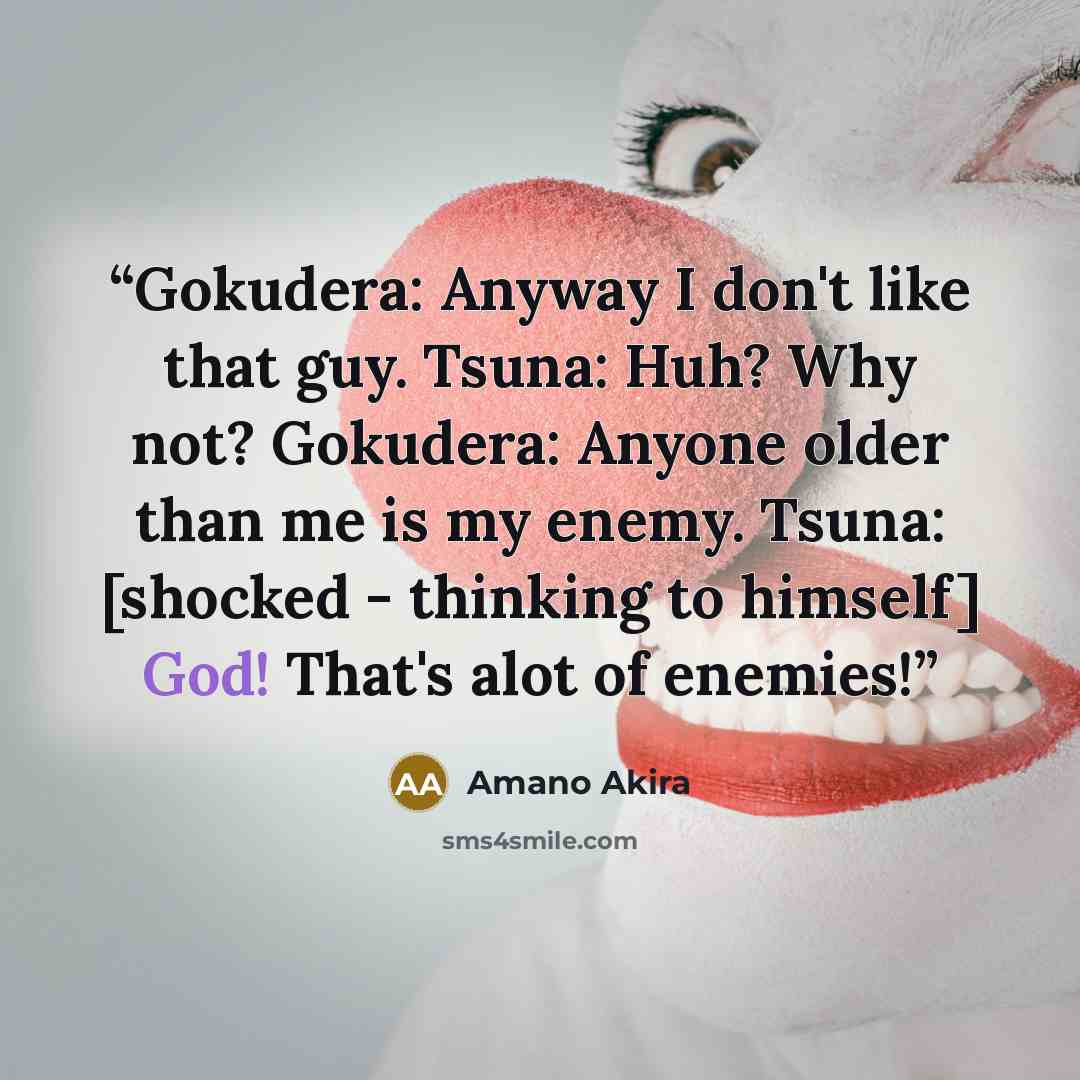 “Gokudera: Anyway I don't like that guy. Tsuna: Huh? Why not? Gokudera: Anyone older than me is my enemy. Tsuna: [shocked - thinking to himself] God! That's alot of enemies!” quote by Amano Akira