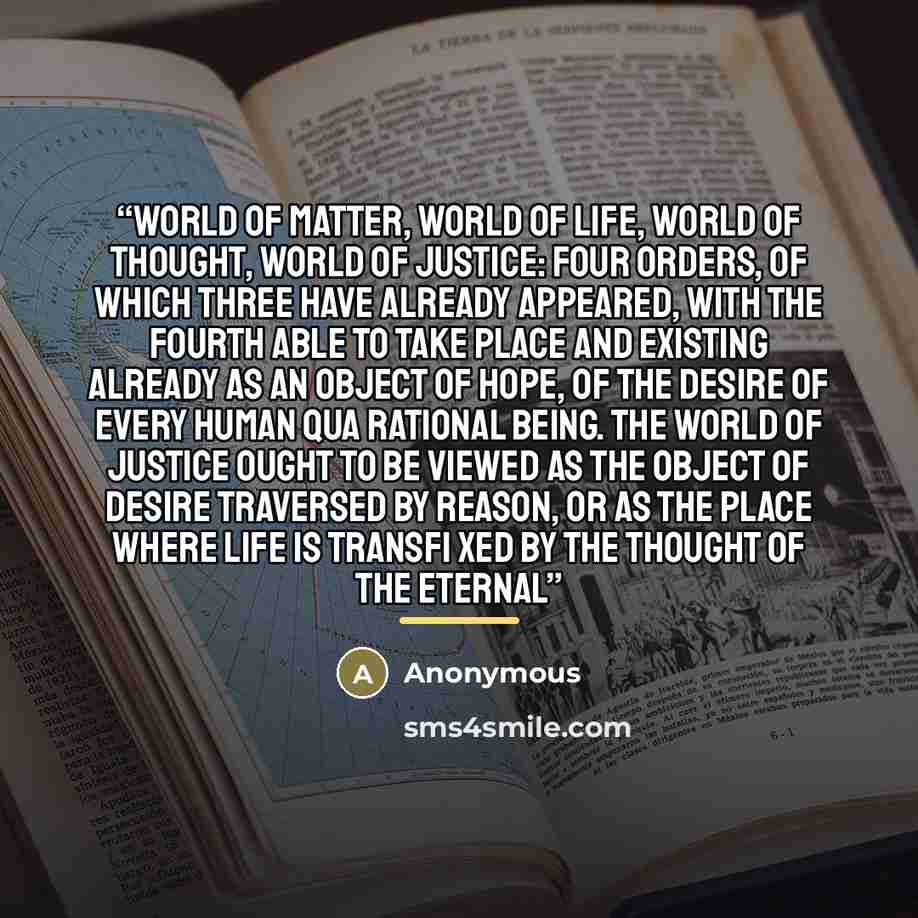 “World of matter, World of life, World of thought, World of justice: four orders, of which three have already appeared, with the fourth able to take place and existing already as an object of hope, of the desire of every human qua rational being. The World of justice ought to be viewed as the…” quote by Anonymous