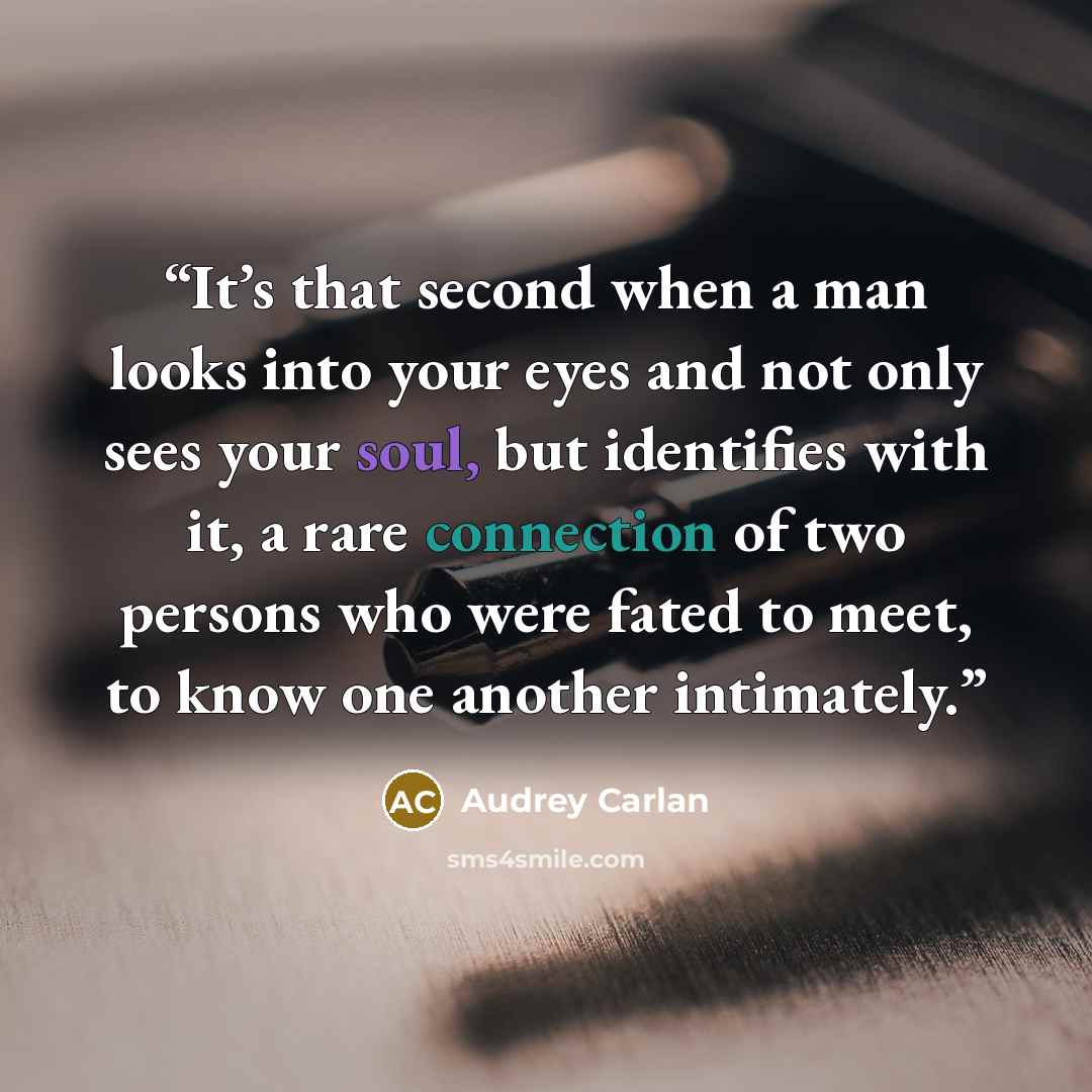 “It’s that second when a man looks into your eyes and not only sees your soul, but identifies with it, a rare connection of two persons who were fated to meet, to know one another intimately.” quote by Audrey Carlan