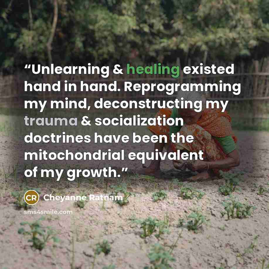 “Unlearning & healing existed hand in hand. Reprogramming my mind, deconstructing my trauma & socialization doctrines have been the mitochondrial equivalent of my growth.” quote by Cheyanne Ratnam