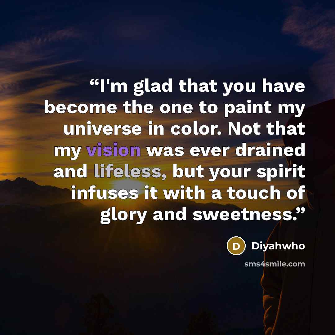 “I'm glad that you have become the one to paint my universe in color. Not that my vision was ever drained and lifeless, but your spirit infuses it with a touch of glory and sweetness.” quote by Diyahwho