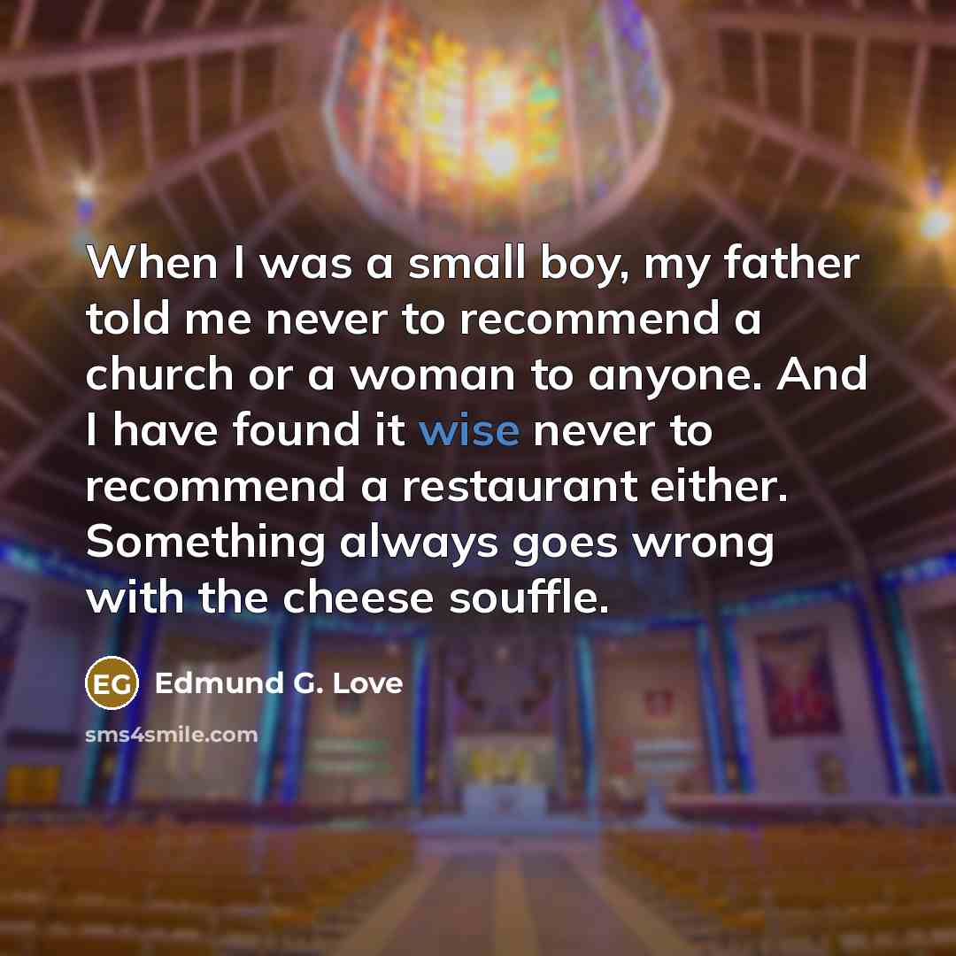 “When I was a small boy, my father told me never to recommend a church or a woman to anyone. And I have found it wise never to recommend a restaurant either. Something always goes wrong with the cheese souffle.” quote by Edmund G. Love