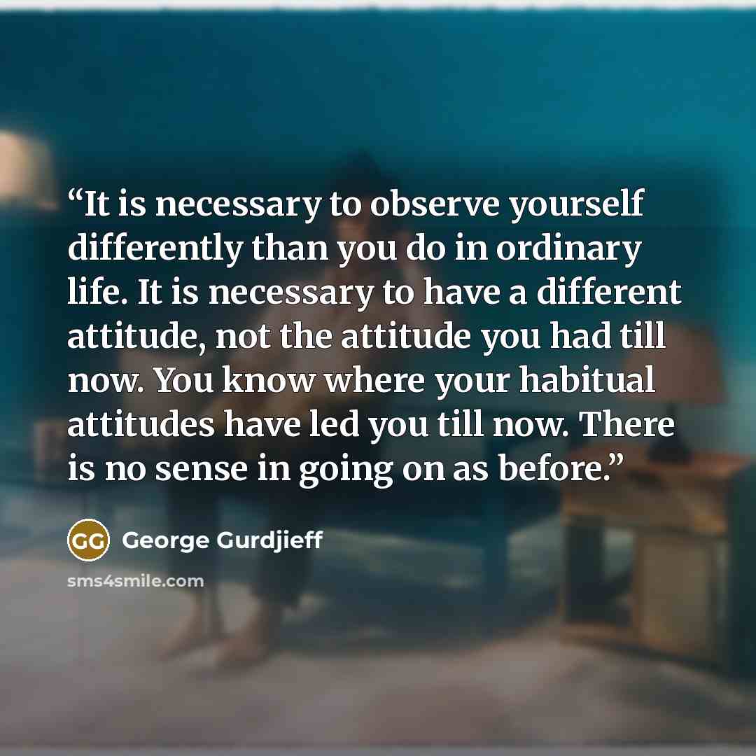 “It is necessary to observe yourself differently than you do in ordinary life. It is necessary to have a different attitude, not the attitude you had till now. You know where your habitual attitudes have led you till now. There is no sense in going on as before.” quote by George Gurdjieff