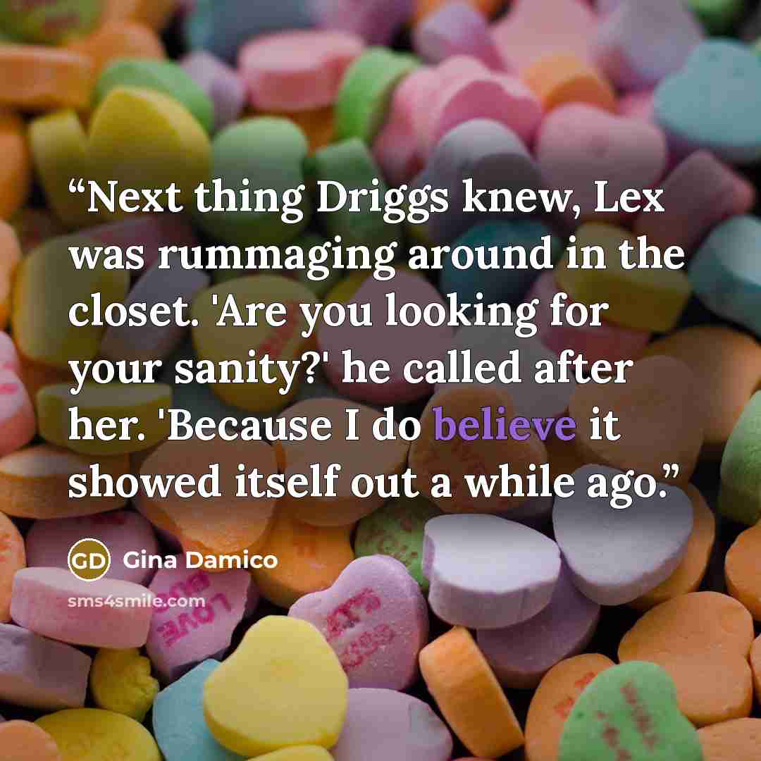 “Next thing Driggs knew, Lex was rummaging around in the closet. 'Are you looking for your sanity?' he called after her. 'Because I do believe it showed itself out a while ago.” quote by Gina Damico