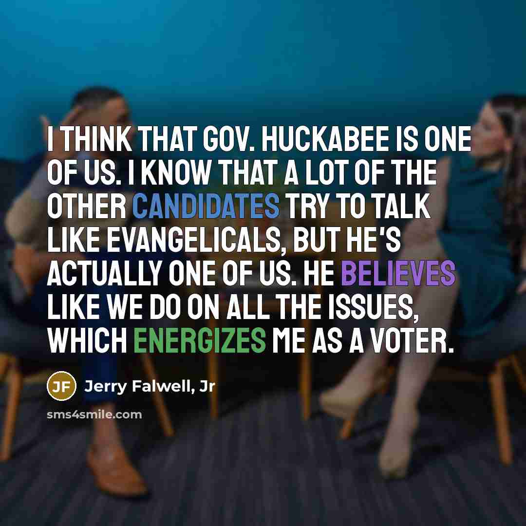 “I think that Gov. Huckabee is one of us. I know that a lot of the other candidates try to talk like evangelicals, but he's actually one of us. He believes like we do on all the issues, which energizes me as a voter.” quote by Jerry Falwell, Jr