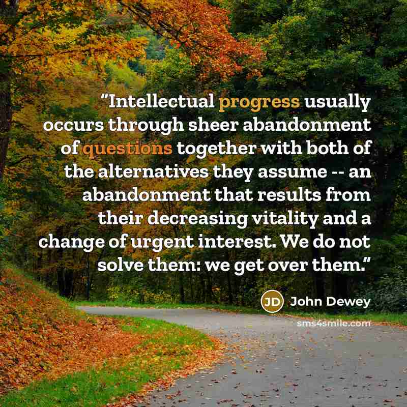 “Intellectual progress usually occurs through sheer abandonment of questions together with both of the alternatives they assume -- an abandonment that results from their decreasing vitality and a change of urgent interest. We do not solve them: we get over them.” quote by John Dewey