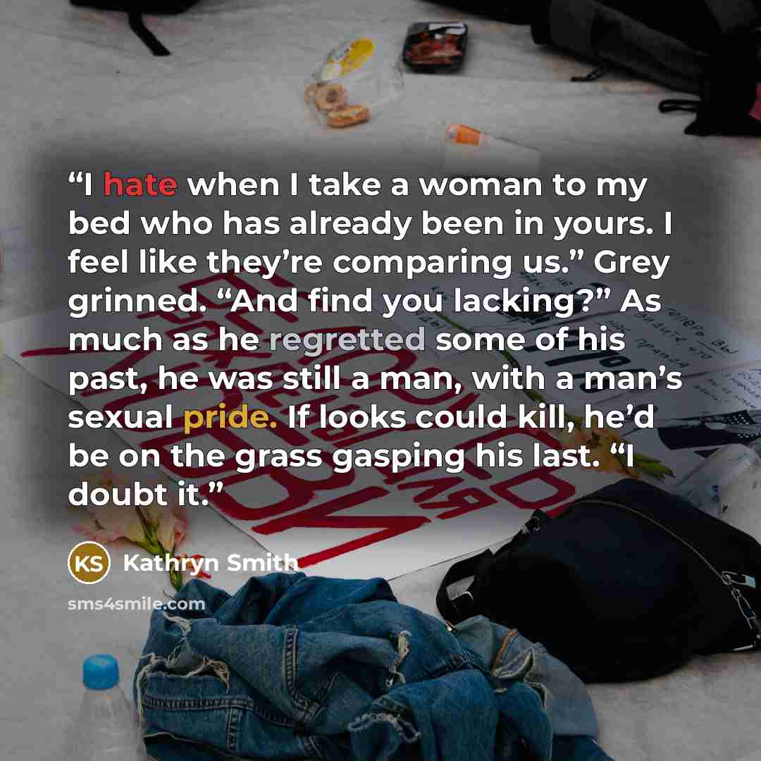 “I hate when I take a woman to my bed who has already been in yours. I feel like they’re comparing us.” Grey grinned. “And find you lacking?” As much as he regretted some of his past, he was still a man, with a man’s sexual pride. If looks could kill, he’d be on the grass gasping his last. “I doubt…” quote by Kathryn Smith